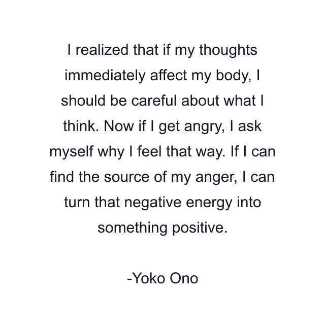 I realized that if my thoughts immediately affect my body, I should be careful about what I think. Now if I get angry, I ask myself why I feel that way. If I can find the source of my anger, I can turn that negative energy into something positive.