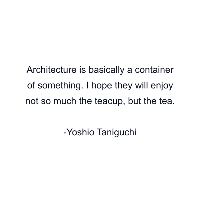 Architecture is basically a container of something. I hope they will enjoy not so much the teacup, but the tea.