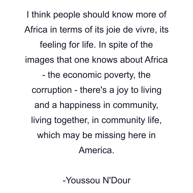 I think people should know more of Africa in terms of its joie de vivre, its feeling for life. In spite of the images that one knows about Africa - the economic poverty, the corruption - there's a joy to living and a happiness in community, living together, in community life, which may be missing here in America.