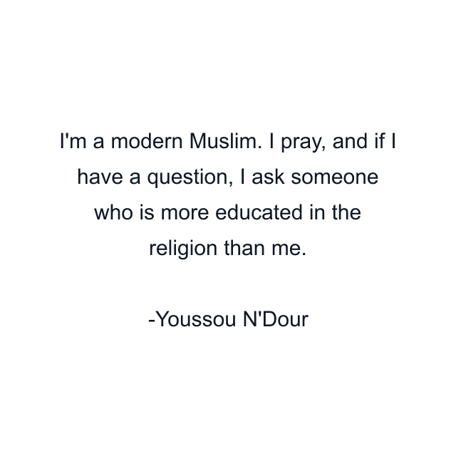 I'm a modern Muslim. I pray, and if I have a question, I ask someone who is more educated in the religion than me.