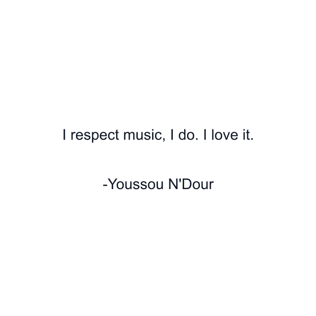 I respect music, I do. I love it.