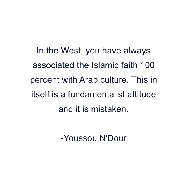 In the West, you have always associated the Islamic faith 100 percent with Arab culture. This in itself is a fundamentalist attitude and it is mistaken.