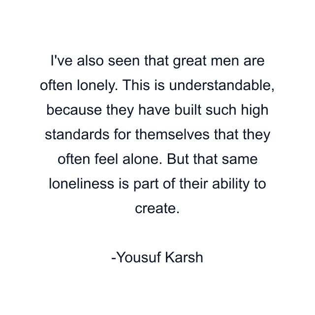 I've also seen that great men are often lonely. This is understandable, because they have built such high standards for themselves that they often feel alone. But that same loneliness is part of their ability to create.