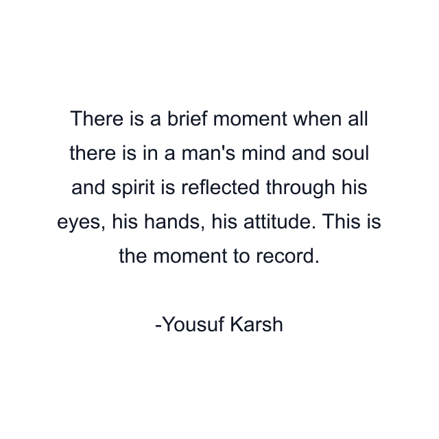 There is a brief moment when all there is in a man's mind and soul and spirit is reflected through his eyes, his hands, his attitude. This is the moment to record.