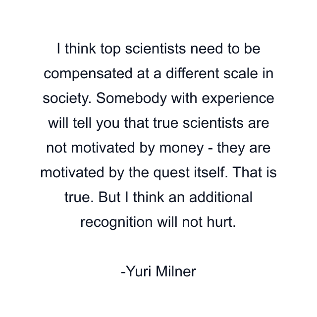 I think top scientists need to be compensated at a different scale in society. Somebody with experience will tell you that true scientists are not motivated by money - they are motivated by the quest itself. That is true. But I think an additional recognition will not hurt.