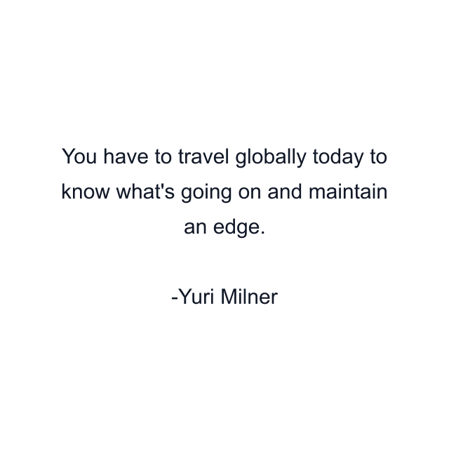 You have to travel globally today to know what's going on and maintain an edge.