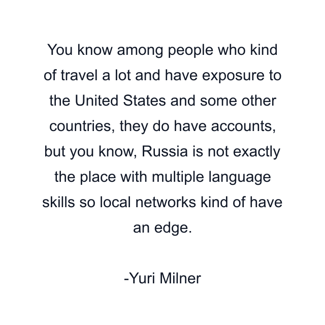 You know among people who kind of travel a lot and have exposure to the United States and some other countries, they do have accounts, but you know, Russia is not exactly the place with multiple language skills so local networks kind of have an edge.