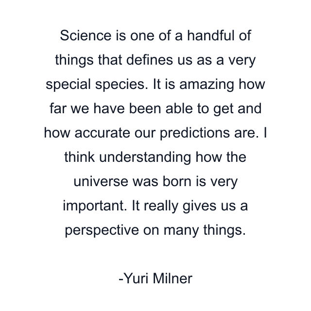 Science is one of a handful of things that defines us as a very special species. It is amazing how far we have been able to get and how accurate our predictions are. I think understanding how the universe was born is very important. It really gives us a perspective on many things.