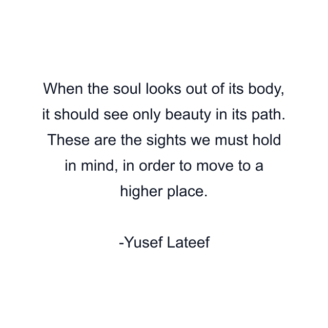 When the soul looks out of its body, it should see only beauty in its path. These are the sights we must hold in mind, in order to move to a higher place.