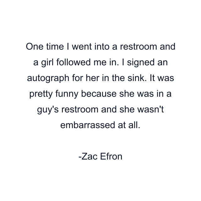 One time I went into a restroom and a girl followed me in. I signed an autograph for her in the sink. It was pretty funny because she was in a guy's restroom and she wasn't embarrassed at all.