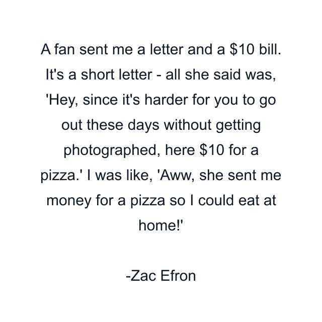 A fan sent me a letter and a $10 bill. It's a short letter - all she said was, 'Hey, since it's harder for you to go out these days without getting photographed, here $10 for a pizza.' I was like, 'Aww, she sent me money for a pizza so I could eat at home!'