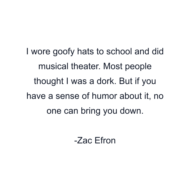 I wore goofy hats to school and did musical theater. Most people thought I was a dork. But if you have a sense of humor about it, no one can bring you down.