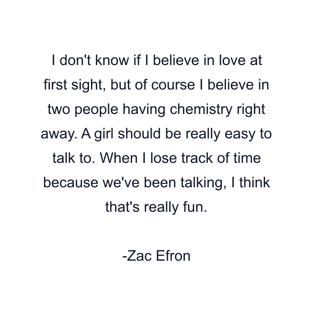 I don't know if I believe in love at first sight, but of course I believe in two people having chemistry right away. A girl should be really easy to talk to. When I lose track of time because we've been talking, I think that's really fun.