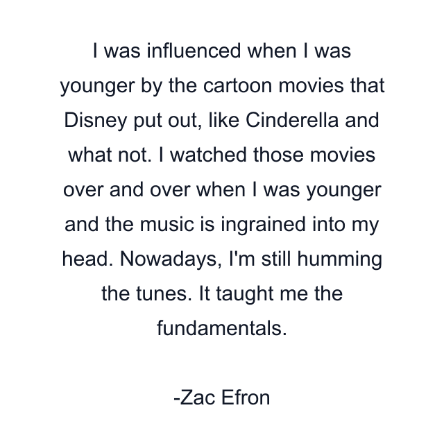 I was influenced when I was younger by the cartoon movies that Disney put out, like Cinderella and what not. I watched those movies over and over when I was younger and the music is ingrained into my head. Nowadays, I'm still humming the tunes. It taught me the fundamentals.