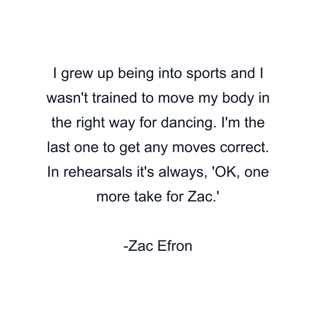 I grew up being into sports and I wasn't trained to move my body in the right way for dancing. I'm the last one to get any moves correct. In rehearsals it's always, 'OK, one more take for Zac.'