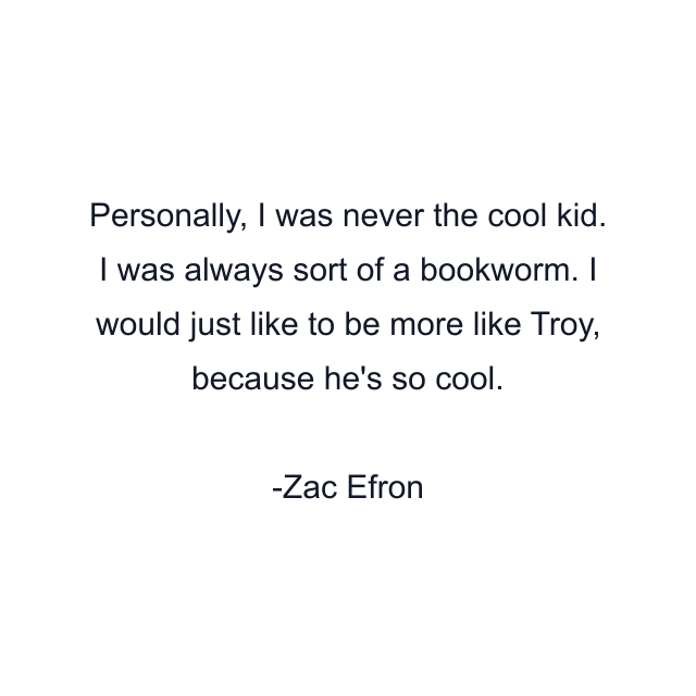 Personally, I was never the cool kid. I was always sort of a bookworm. I would just like to be more like Troy, because he's so cool.