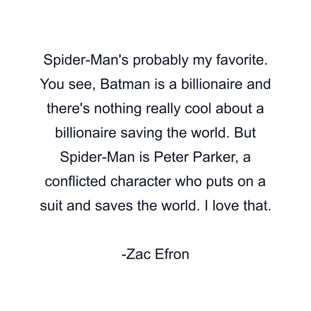 Spider-Man's probably my favorite. You see, Batman is a billionaire and there's nothing really cool about a billionaire saving the world. But Spider-Man is Peter Parker, a conflicted character who puts on a suit and saves the world. I love that.