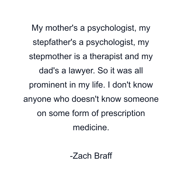 My mother's a psychologist, my stepfather's a psychologist, my stepmother is a therapist and my dad's a lawyer. So it was all prominent in my life. I don't know anyone who doesn't know someone on some form of prescription medicine.