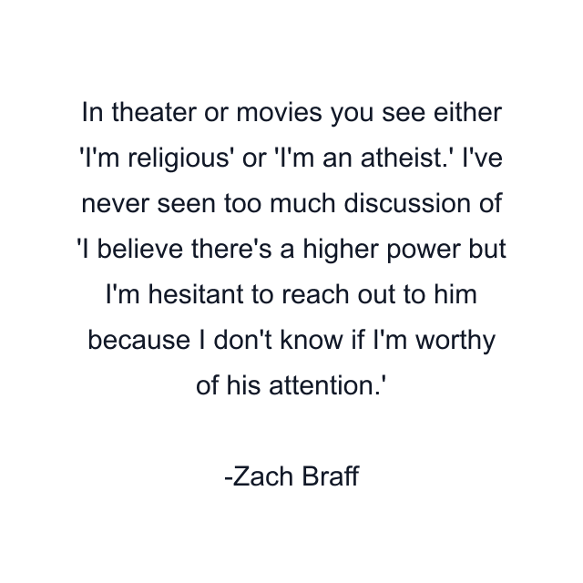 In theater or movies you see either 'I'm religious' or 'I'm an atheist.' I've never seen too much discussion of 'I believe there's a higher power but I'm hesitant to reach out to him because I don't know if I'm worthy of his attention.'