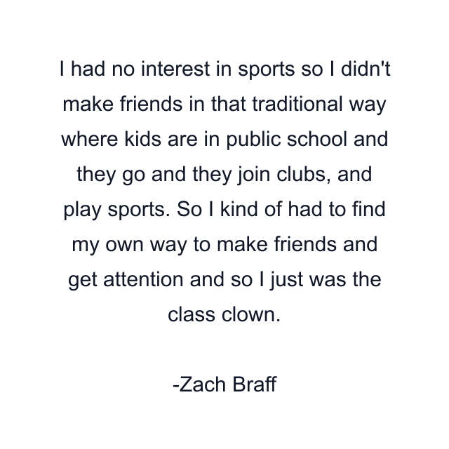 I had no interest in sports so I didn't make friends in that traditional way where kids are in public school and they go and they join clubs, and play sports. So I kind of had to find my own way to make friends and get attention and so I just was the class clown.