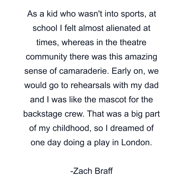 As a kid who wasn't into sports, at school I felt almost alienated at times, whereas in the theatre community there was this amazing sense of camaraderie. Early on, we would go to rehearsals with my dad and I was like the mascot for the backstage crew. That was a big part of my childhood, so I dreamed of one day doing a play in London.