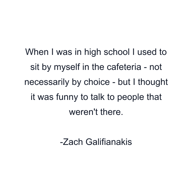 When I was in high school I used to sit by myself in the cafeteria - not necessarily by choice - but I thought it was funny to talk to people that weren't there.