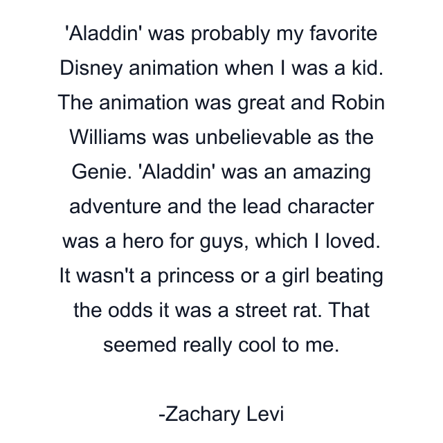 Aladdin' was probably my favorite Disney animation when I was a kid. The animation was great and Robin Williams was unbelievable as the Genie. 'Aladdin' was an amazing adventure and the lead character was a hero for guys, which I loved. It wasn't a princess or a girl beating the odds it was a street rat. That seemed really cool to me.