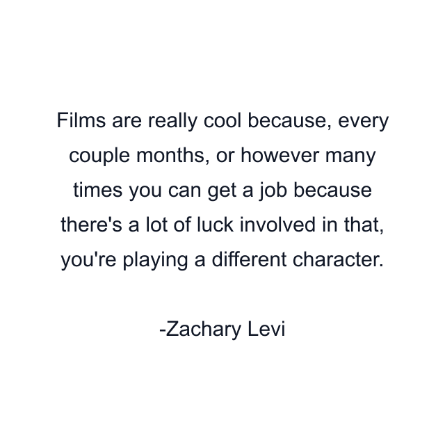 Films are really cool because, every couple months, or however many times you can get a job because there's a lot of luck involved in that, you're playing a different character.