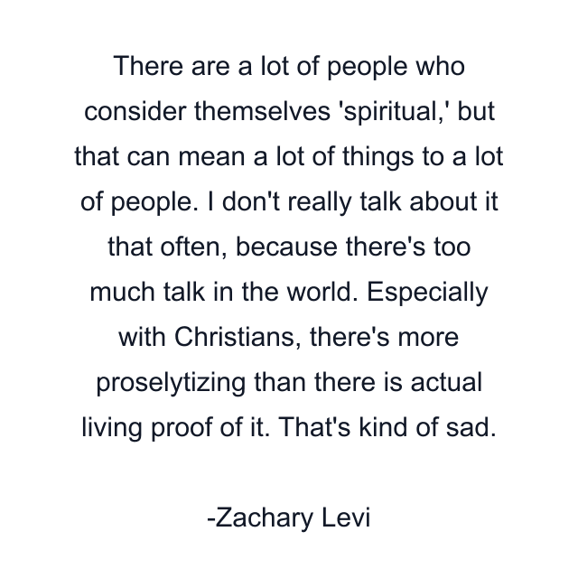 There are a lot of people who consider themselves 'spiritual,' but that can mean a lot of things to a lot of people. I don't really talk about it that often, because there's too much talk in the world. Especially with Christians, there's more proselytizing than there is actual living proof of it. That's kind of sad.