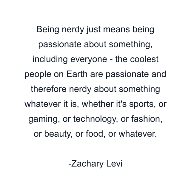 Being nerdy just means being passionate about something, including everyone - the coolest people on Earth are passionate and therefore nerdy about something whatever it is, whether it's sports, or gaming, or technology, or fashion, or beauty, or food, or whatever.