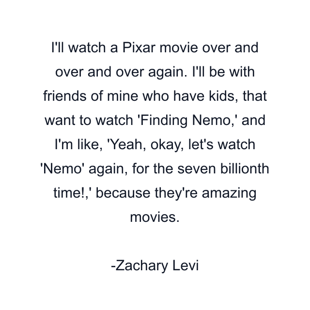 I'll watch a Pixar movie over and over and over again. I'll be with friends of mine who have kids, that want to watch 'Finding Nemo,' and I'm like, 'Yeah, okay, let's watch 'Nemo' again, for the seven billionth time!,' because they're amazing movies.