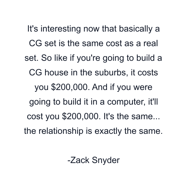 It's interesting now that basically a CG set is the same cost as a real set. So like if you're going to build a CG house in the suburbs, it costs you $200,000. And if you were going to build it in a computer, it'll cost you $200,000. It's the same... the relationship is exactly the same.