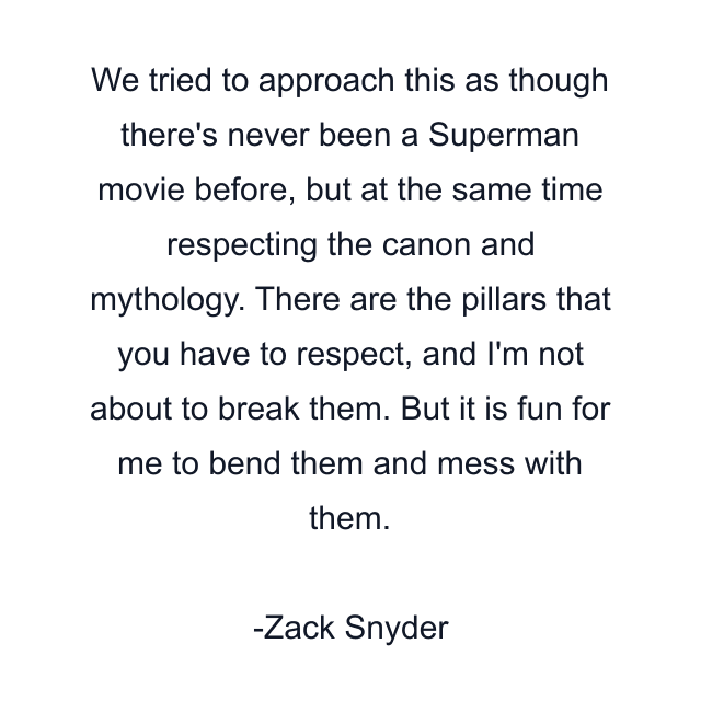 We tried to approach this as though there's never been a Superman movie before, but at the same time respecting the canon and mythology. There are the pillars that you have to respect, and I'm not about to break them. But it is fun for me to bend them and mess with them.