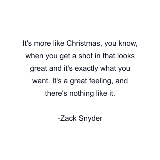 It's more like Christmas, you know, when you get a shot in that looks great and it's exactly what you want. It's a great feeling, and there's nothing like it.