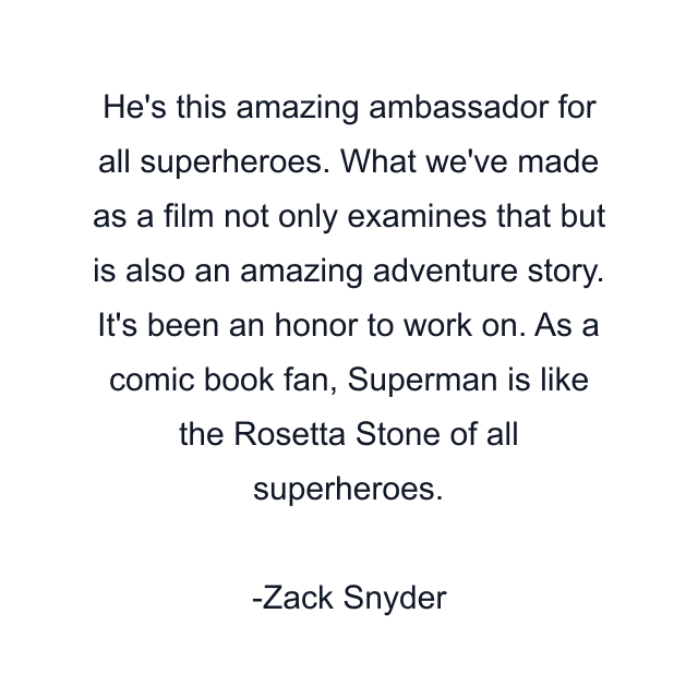 He's this amazing ambassador for all superheroes. What we've made as a film not only examines that but is also an amazing adventure story. It's been an honor to work on. As a comic book fan, Superman is like the Rosetta Stone of all superheroes.