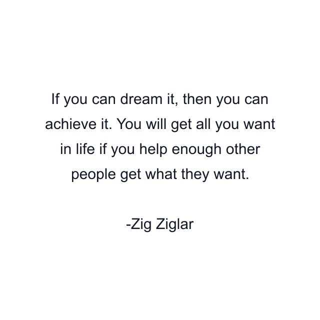 If you can dream it, then you can achieve it. You will get all you want in life if you help enough other people get what they want.