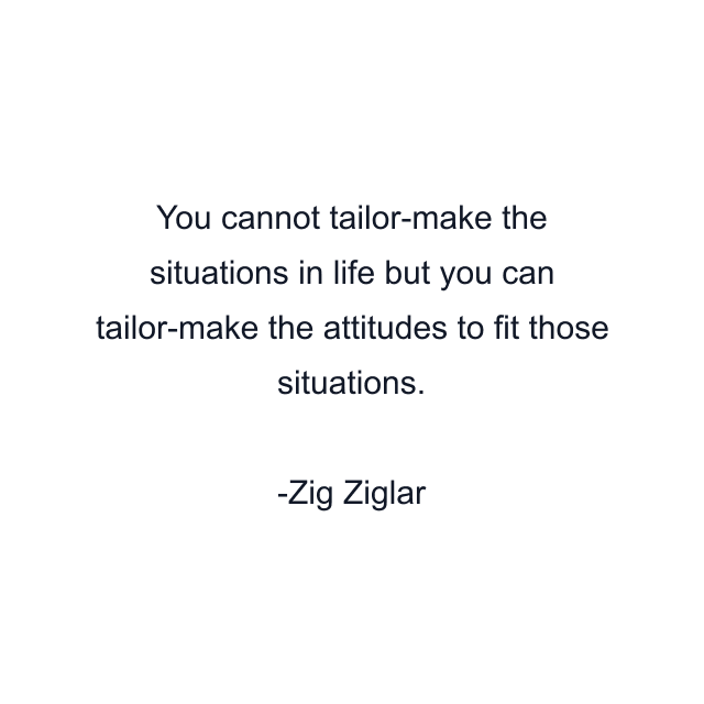 You cannot tailor-make the situations in life but you can tailor-make the attitudes to fit those situations.