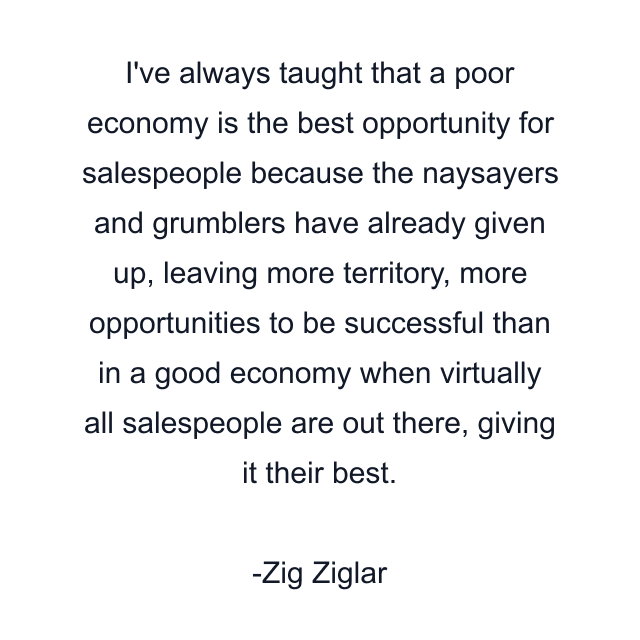 I've always taught that a poor economy is the best opportunity for salespeople because the naysayers and grumblers have already given up, leaving more territory, more opportunities to be successful than in a good economy when virtually all salespeople are out there, giving it their best.