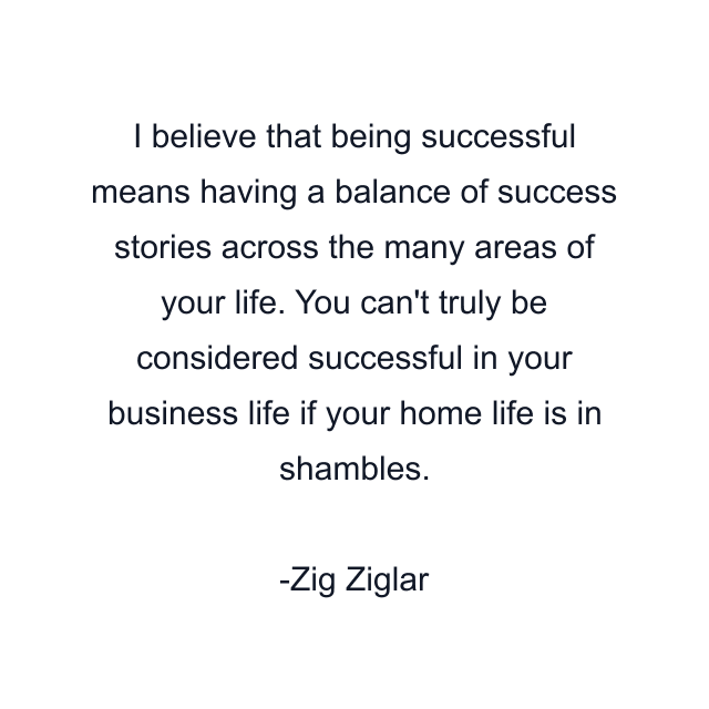 I believe that being successful means having a balance of success stories across the many areas of your life. You can't truly be considered successful in your business life if your home life is in shambles.