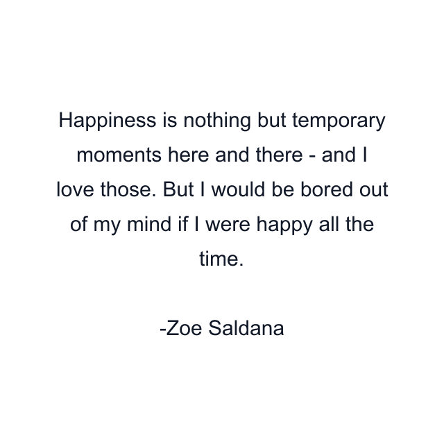 Happiness is nothing but temporary moments here and there - and I love those. But I would be bored out of my mind if I were happy all the time.