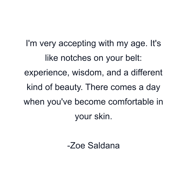 I'm very accepting with my age. It's like notches on your belt: experience, wisdom, and a different kind of beauty. There comes a day when you've become comfortable in your skin.