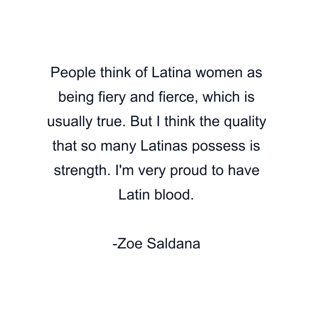 People think of Latina women as being fiery and fierce, which is usually true. But I think the quality that so many Latinas possess is strength. I'm very proud to have Latin blood.