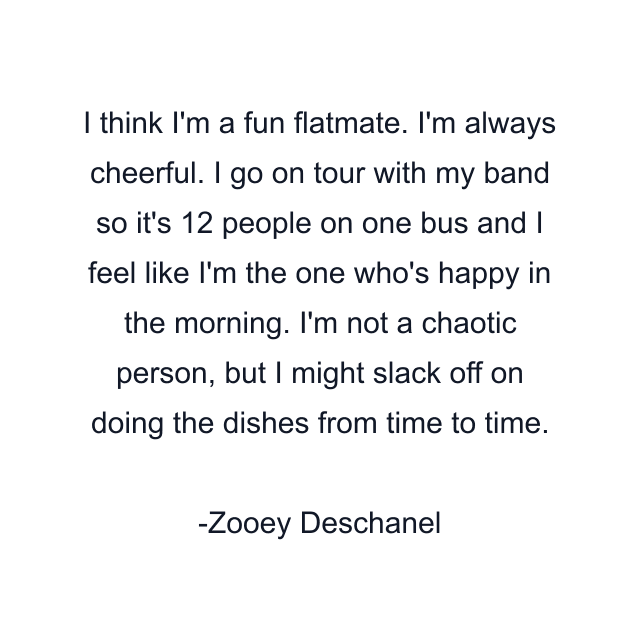 I think I'm a fun flatmate. I'm always cheerful. I go on tour with my band so it's 12 people on one bus and I feel like I'm the one who's happy in the morning. I'm not a chaotic person, but I might slack off on doing the dishes from time to time.