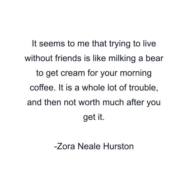 It seems to me that trying to live without friends is like milking a bear to get cream for your morning coffee. It is a whole lot of trouble, and then not worth much after you get it.